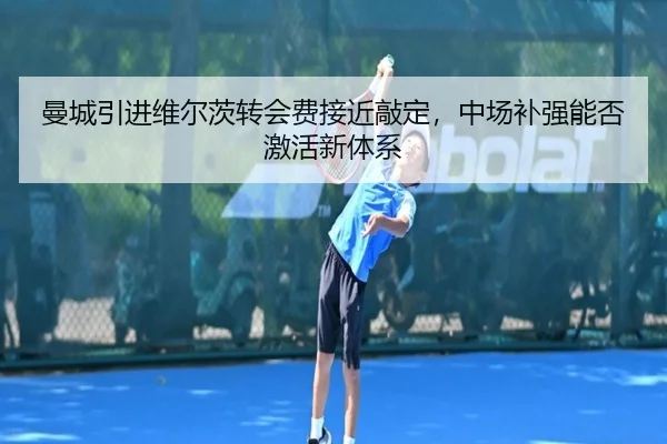 曼城引进维尔茨转会费接近敲定，中场补强能否激活新体系
